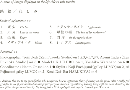 A series of images displayed on the left side on this website　踏　絵 ／ 悲　し　み　Order of appearance >> 1. 喪失 The loss　2. ルカ Luca is our name　3. 坐視 Dopey　4. イディアティク Idiotic　5. アグルティネイト Agglutinate　6. 母性の裾 The hem of her motherhood　7. 対岸 On the opposite shore9. シナプス Synaptogenesis